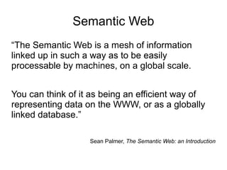 Semantic Web
“The Semantic Web is a mesh of information
linked up in such a way as to be easily
processable by machines, on a global scale.
You can think of it as being an efficient way of
representing data on the WWW, or as a globally
linked database.”
Sean Palmer, The Semantic Web: an Introduction
 