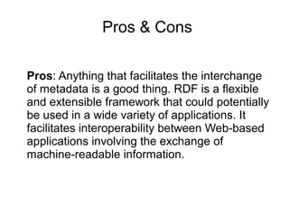 Pros & Cons
Pros: Anything that facilitates the interchange
of metadata is a good thing. RDF is a flexible
and extensible framework that could potentially
be used in a wide variety of applications. It
facilitates interoperability between Web-based
applications involving the exchange of
machine-readable information.
 