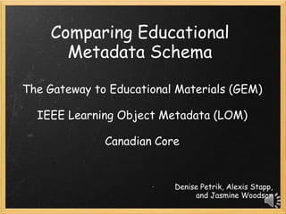 Comparing Educational
      Metadata Schema

The Gateway to Educational Materials (GEM)

  IEEE Learning Object Metadata (LOM)

              Canadian Core


                          Denise Petrik, Alexis Stapp,
                               and Jasmine Woodson
 