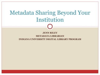 Metadata Sharing Beyond Your
Institution
JENN RILEY
METADATA LIBRARIAN
INDIANA UNIVERSITY DIGITAL LIBRARY PROGRAM

 