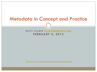 Metadata in Concept and Practice
      K R I S T I PA L M E R K L PA L M E R @ I U P U I . E D U
                F E B RUA RY 4 , 2 0 1 3




      http://www.niso.org/standards/resources/UnderstandingMetadata.pdf
 