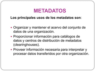 METADATOSLos principales usos de los metadatos son:Organizar y mantener el acervo del conjunto de datos de una organización. Proporcionar información para catálogos de datos y centros de distribución de metadatos (clearinghouses). Proveer información necesaria para interpretar y procesar datos transferidos por otra organización.