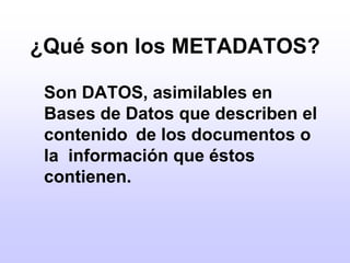 ¿Qué son los METADATOS?	Son DATOS, asimilables en Bases de Datos que describen el contenido 	de los documentos o la  información que éstos contienen.