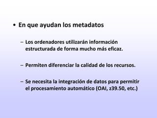 En que ayudan los metadatosLos ordenadores utilizarán información estructurada de forma mucho más eficaz.Permiten diferenciar la calidad de los recursos.Se necesita la integración de datos para permitir el procesamiento automático (OAI, z39.50, etc.)