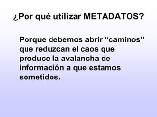 ¿Por qué utilizar METADATOS?	Porque debemos abrir “caminos” que reduzcan el caos que produce la avalancha de información a que estamos sometidos.