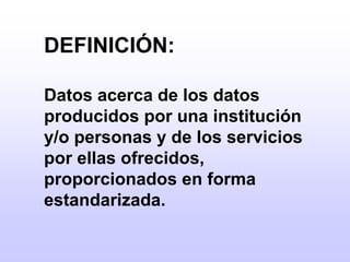 	DEFINICIÓN:	Datos acerca de los datos producidos por una institución y/o personas y de los servicios por ellas ofrecidos, proporcionados en forma estandarizada.