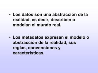 Los datos son una abstracción de la realidad, es decir, describen o modelan el mundo real.Los metadatos expresan el modelo o abstracción de la realidad, sus reglas, convenciones y características.