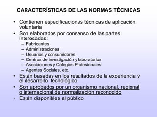 CARACTERÍSTICAS DE LAS NORMAS TÉCNICASContienen especificaciones técnicas de aplicación voluntaria Son elaborados por consenso de las partes interesadas: Fabricantes Administraciones Usuarios y consumidores Centros de investigación y laboratorios Asociaciones y Colegios Profesionales Agentes Sociales, etc. Están basadas en los resultados de la experiencia y el desarrollo  tecnológicoSon aprobados por un organismo nacional, regional o internacional de normalización reconocidoEstán disponibles al público