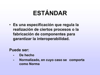 ESTÁNDAREs una especificación que regula la realización de ciertos procesos o la fabricación de componentes para garantizar la interoperabilidad.Puede ser:	-	De hecho	-	Normalizado, en cuyo caso se 	comporta 	como Norma