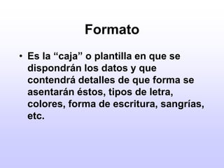 FormatoEs la “caja” o plantilla en que se dispondrán los datos y que contendrá detalles de que forma se asentarán éstos, tipos de letra, colores, forma de escritura, sangrías, etc.