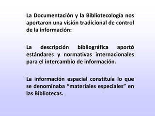 	La Documentación y la Bibliotecología nos aportaron una visión tradicional de control de la información:	La descripción bibliográfica aportó estándares y normativas internacionales para el intercambio de información.	La información espacial constituía lo que se denominaba “materiales especiales” en las Bibliotecas.