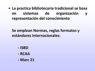 La practica bibliotecaria tradicional se basa en sistemas de organización y representación del conocimiento	Se emplean Normas, reglas formatos y estándares internacionales:		- ISBD		- RCAA		- Marc 21