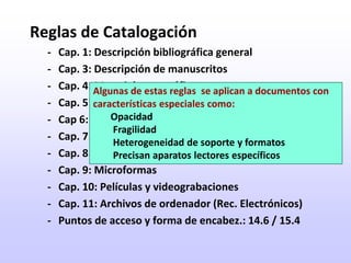 Reglas de Catalogación-	Cap. 1: Descripción bibliográfica general-	Cap. 3: Descripción de manuscritos-	Cap. 4: Material cartográfico-	Cap. 5: Materiales gráficos-	Cap 6: Materiales gráficos proyectables-	Cap. 7: Música impresa-	Cap. 8: Grabaciones sonoras-	Cap. 9: Microformas-	Cap. 10: Películas y videograbaciones-	Cap. 11: Archivos de ordenador (Rec. Electrónicos)-	Puntos de acceso y forma de encabez.: 14.6 / 15.4Algunas de estas reglas  se aplican a documentos con características especiales como:Opacidad Fragilidad Heterogeneidad de soporte y formatos Precisan aparatos lectores específicos