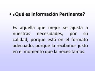¿Qué es Información Pertinente?Es aquella que mejor se ajusta a nuestras necesidades, por su calidad, porque está en el formato adecuado, porque la recibimos justo en el momento que la necesitamos.