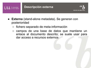 ● Externa (stand-alone metadata). Se generan con
posterioridad
○ fichero separado de meta-información
○ campos de una base de datos que mantiene un
enlace al documento descrito; se suele usar para
dar acceso a recursos externos
Descripción externa
 