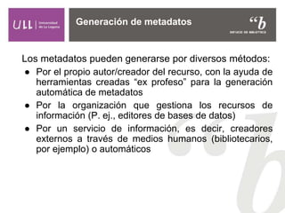 Los metadatos pueden generarse por diversos métodos:
● Por el propio autor/creador del recurso, con la ayuda de
herramientas creadas “ex profeso” para la generación
automática de metadatos
● Por la organización que gestiona los recursos de
información (P. ej., editores de bases de datos)
● Por un servicio de información, es decir, creadores
externos a través de medios humanos (bibliotecarios,
por ejemplo) o automáticos
Generación de metadatos
 