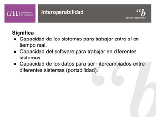 Significa
● Capacidad de los sistemas para trabajar entre sí en
tiempo real.
● Capacidad del software para trabajar en diferentes
sistemas.
● Capacidad de los datos para ser intercambiados entre
diferentes sistemas (portabilidad).
Interoperabilidad
 
