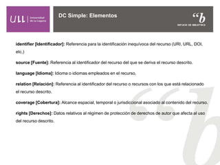 DC Simple: Elementos
identifier [Identificador]: Referencia para la identificación inequívoca del recurso (URI, URL, DOI,
etc,)
source [Fuente]: Referencia al identificador del recurso del que se deriva el recurso descrito.
language [Idioma]: Idioma o idiomas empleados en el recurso.
relation [Relación]: Referencia al identificador del recurso o recursos con los que está relacionado
el recurso descrito.
coverage [Cobertura]: Alcance espacial, temporal o jurisdiccional asociado al contenido del recurso.
rights [Derechos]: Datos relativos al régimen de protección de derechos de autor que afecta al uso
del recurso descrito.
 