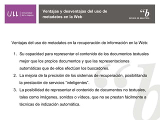 Ventajas y desventajas del uso de
metadatos en la Web
Ventajas del uso de metadatos en la recuperación de información en la Web:
1. Su capacidad para representar el contenido de los documentos textuales
mejor que los propios documentos y que las representaciones
automáticas que de ellos efectúan los buscadores.
2. La mejora de la precisión de los sistemas de recuperación, posibilitando
la prestación de servicios “inteligentes”.
3. La posibilidad de representar el contenido de documentos no textuales,
tales como imágenes, sonidos o vídeos, que no se prestan fácilmente a
técnicas de indización automática.
 
