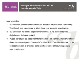 Ventajas y desventajas del uso de
metadatos en la Web
Inconvenientes:
1. Su creación, eminentemente manual, frente al V3 (Volumen, Variedad y
Volatilidad) que caracteriza la Web, hace que su coste sea elevado.
2. Su aplicación no resulta especialmente eficaz si no es en entornos
delimitados, finitos de la Web.
3. Puede ser objeto de usos malintencionados. Por ejemplo, mediante el uso
de en las metaetiquetas “keywords” o “description” de términos que no se
correponden con el cntenido pero que hacen que el recurso aparezca
bien posicionado.
 