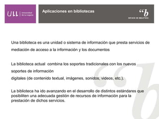 Aplicaciones en bibliotecas
Una biblioteca es una unidad o sistema de información que presta servicios de
mediación de acceso a la información y los documentos
La biblioteca actual combina los soportes tradicionales con los nuevos
soportes de información
digitales (de contenido textual, imágenes, sonidos, videos, etc.).
La biblioteca ha ido avanzando en el desarrollo de distintos estándares que
posibiliten una adecuada gestión de recursos de información para la
prestación de dichos servicios.
 