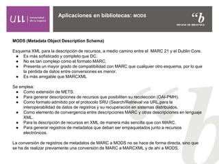 Aplicaciones en bibliotecas: MODS
MODS (Metadata Object Description Schema)
Esquema XML para la descripción de recursos, a medio camino entre el MARC 21 y el Dublin Core.
● Es más sofisticado y completo que DC.
● No es tan complejo como el formato MARC.
● Presenta un mayor grado de compatibilidad con MARC que cualquier otro esquema, por lo que
la pérdida de datos entre conversiones es menor.
● Es más amigable que MARCXML
Se emplea:
● Como extensión de METS.
● Para generar descripciones de recursos que posibiliten su recolección (OAI-PMH).
● Como formato admitido por el protocolo SRU (Search/Retrieval via URL,para la
interoperabilidad de datos de registros y su recuperación en sistemas distribuidos.
● Como elemento de convergencia entre descripciones MARC y otras descripciones en lenguaje
XML.
● Para la descripción de recursos en XML de manera más sencilla que con MARC.
● Para generar registros de metadatos que deban ser empaquetados junto a recursos
electrónicos.
La conversión de registros de metadatos de MARC a MODS no se hace de forma directa, sino que
se ha de realizar previamente una conversión de MARC a MARCXML y de ahí a MODS.
 