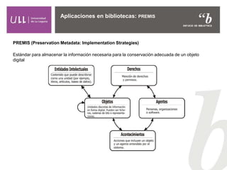Aplicaciones en bibliotecas: PREMIS
PREMIS (Preservation Metadata: Implementation Strategies)
Estándar para almacenar la información necesaria para la conservación adecuada de un objeto
digital
 