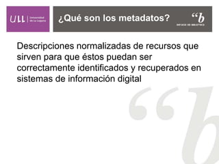 Descripciones normalizadas de recursos que
sirven para que éstos puedan ser
correctamente identificados y recuperados en
sistemas de información digital
¿Qué son los metadatos?
 