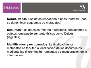 Normalizadas: Los datos responden a unas “normas” (que
se denominan esquemas de metadatos)
Recursos: Los datos se refieren a recursos, documentos u
objetos, que puede ser tanto físicos como lógicos
(digitales)
Identificados y recuperados: La finalidad de los
metadatos es facilitar la localización de los documentos
mediante las diferentes herramientas de recuperación de la
información
 