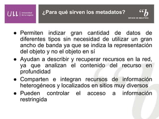 ● Permiten indizar gran cantidad de datos de
diferentes tipos sin necesidad de utilizar un gran
ancho de banda ya que se indiza la representación
del objeto y no el objeto en sí
● Ayudan a describir y recuperar recursos en la red,
ya que analizan el contenido del recurso en
profundidad
● Comparten e integran recursos de información
heterogéneos y localizados en sitios muy diversos
● Pueden controlar el acceso a información
restringida
¿Para qué sirven los metadatos?
 