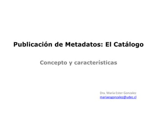 Publicación de Metadatos: El Catálogo
Dra. María Ester Gonzalez
mariaesgonzalez@udec.cl
Concepto y características
 