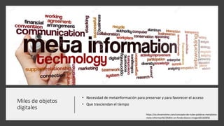 Miles de objetos
digitales
• Necesidad de metainformación para preservar y para favorecer el acceso
• Que trasciendan el tiempo
https://es.dreamstime.com/concepto-de-nube-palabras-metadatos-
meta-informaci%C3%B3n-en-fondo-blanco-image185182858
 