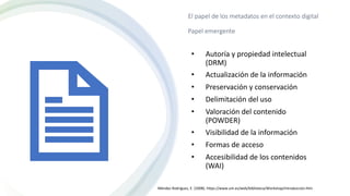 El papel de los metadatos en el contexto digital
Papel emergente
• Autoría y propiedad intelectual
(DRM)
• Actualización de la información
• Preservación y conservación
• Delimitación del uso
• Valoración del contenido
(POWDER)
• Visibilidad de la información
• Formas de acceso
• Accesibilidad de los contenidos
(WAI)
Méndez Rodríguez, E. (2008). https://www.um.es/web/biblioteca/Workshop/introduccion.htm
 