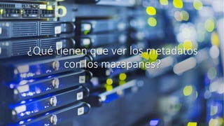 ¿Qué tienen que ver los metadatos
con los mazapanes?
 
