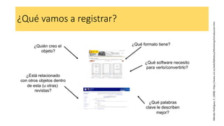 ¿Qué vamos a registrar?
¿Quién creo el
objeto?
¿Está relacionado
con otros objetos dentro
de esta (u otras)
revistas?
¿Qué formato tiene?
¿Qué software necesito
para verlo/convertirlo?
¿Qué palabras
clave le describen
mejor?
Méndez
Rodríguez,
E.
(2008).
https://www.um.es/web/biblioteca/Workshop/introduccion.htm
 