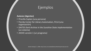 Ejemplos
Autores (Agentes)
• Priscilla Caplan (una persona)
• Florida Center for Library Automation, FCLA (una
organización)
• DAITSS Dark Archive in the Sunshine State implementation
(un sistema)
• JHOVE versión 1 (un programa)
Méndez Rodríguez, E. (2008). https://www.um.es/web/biblioteca/Workshop/introduccion.htm
 