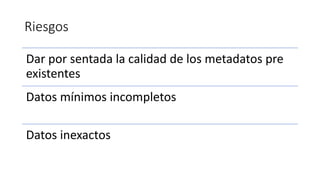 Riesgos
Dar por sentada la calidad de los metadatos pre
existentes
Datos mínimos incompletos
Datos inexactos
 