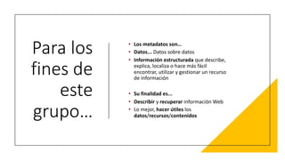 Para los
fines de
este
grupo…
• Los metadatos son…
• Datos... Datos sobre datos
• Información estructurada que describe,
explica, localiza o hace más fácil
encontrar, utilizar y gestionar un recurso
de información
• Su finalidad es...
• Describir y recuperar información Web
• Lo mejor, hacer útiles los
datos/recursos/contenidos
 