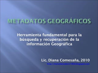 Herramienta fundamental para la
búsqueda y recuperación de la
información Geográfica
Lic. Diana Comesaña, 2010
http://metadatosdeco1960.blogspot.com
 