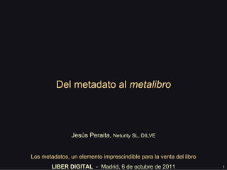 1
Del metadato al metalibro
Jesús Peraita, Neturity SL
Los metadatos, un elemento imprescindible para la venta del libro
LIBER DIGITAL - Madrid, 6 de octubre de 2011
 