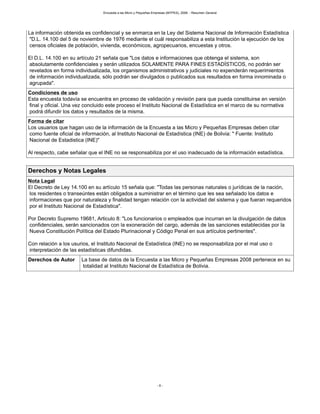 Encuesta a las Micro y Pequeñas Empresas (MYPES), 2008. - Resumen General
- 6 -
La información obtenida es confidencial y se enmarca en la Ley del Sistema Nacional de Información Estadística
"D.L. 14.100 del 5 de noviembre de 1976 mediante el cuál responsabiliza a esta Institución la ejecución de los
censos oficiales de población, vivienda, económicos, agropecuarios, encuestas y otros.
El D.L. 14.100 en su artículo 21 señala que "Los datos e informaciones que obtenga el sistema, son
absolutamente confidenciales y serán utilizados SOLAMENTE PARA FINES ESTADÍSTICOS, no podrán ser
revelados en forma individualizada, los organismos administrativos y judiciales no expenderán requerimientos
de información individualizada, sólo podrán ser divulgados o publicados sus resultados en forma innominada o
agrupada".
Condiciones de uso
Esta encuesta todavía se encuentra en proceso de validación y revisión para que pueda constituirse en versión
final y oficial. Una vez concluido este proceso el Instituto Nacional de Estadística en el marco de su normativa
podrá difundir los datos y resultados de la misma.
Forma de citar
Los usuarios que hagan uso de la información de la Encuesta a las Micro y Pequeñas Empresas deben citar
como fuente oficial de información, al Instituto Nacional de Estadística (INE) de Bolivia: " Fuente: Instituto
Nacional de Estadistica (INE)"
Al respecto, cabe señalar que el INE no se responsabiliza por el uso inadecuado de la información estadística.
Derechos y Notas Legales
Nota Legal
El Decreto de Ley 14.100 en su artículo 15 señala que: "Todas las personas naturales o jurídicas de la nación,
los residentes o transeúntes están obligados a suministrar en el término que les sea señalado los datos e
informaciones que por naturaleza y finalidad tengan relación con la actividad del sistema y que fueran requeridos
por el Instituto Nacional de Estadística".
Por Decreto Supremo 19681, Articulo 8: "Los funcionarios o empleados que incurran en la divulgación de datos
confidenciales, serán sancionados con la exoneración del cargo, además de las sanciones establecidas por la
Nueva Constitución Política del Estado Plurinacional y Código Penal en sus artículos pertinentes".
Con relación a los usurios, el Instituto Nacional de Estadística (INE) no se responsabiliza por el mal uso o
interpretación de las estadísticas difundidas.
Derechos de Autor La base de datos de la Encuesta a las Micro y Pequeñas Empresas 2008 pertenece en su
totalidad al Instituto Nacional de Estadística de Bolivia.
 