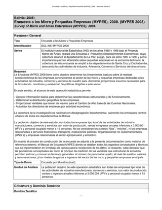 Encuesta a las Micro y Pequeñas Empresas (MYPES), 2008. - Resumen General
- 1 -
Bolivia (2008)
Encuesta a las Micro y Pequeñas Empresas (MYPES), 2008. (MYPES 2008)
Survey of Micro and Small Enterprises (MYPES), 2008.
Resumen General
Tipo Encuesta a las Micro y Pequeñas Empresas
Identificación BOL-INE-MYPES-2008
Series El Instituto Nacional de Estadística (INE) en los años 1985 y 1986 bajo el Proyecto
Marco de Áreas, realizó una Encuesta a "Pequeños Establecimientos Económicos” cuya
cobertura alcanzó al departamento de La Paz. Luego, para los años 1987 a 1990 y por la
importancia que han alcanzado estas pequeñas empresas en la economía boliviana, la
cobertura de esta encuesta se amplió a los departamentos de Santa Cruz y Cochabamba,
abarcando las actividades de Industria, Artesanía, Comercio y Servicios del área urbana.
Resumen
La Encuesta MYPES 2008 tiene como objetivo determinar los lineamientos básicos sobre la realidad
socioeconómica de las empresas pertenecientes al sector de las micro y pequeñas empresas dedicadas a las
actividades de industria, comercio y servicios de nuestro país. Asimismo, proporciona insumos necesarios para
la formulación, monitoreo y evaluación de políticas dirigidas a este sector.
En este sentido, el alcance de esta operación estadística permite:
- Generar información básica para determinar las características estructurales y de funcionamiento.
- Determinar la distribución geográfica de las empresas.
- Proporcionar variables que sirvan de insumo para el Cambio de Año Base de las Cuentas Nacionales.
- Actualizar los directorios de empresas por actividad económica.
La cobertura de la investigación es nacional con desagregación departamental, cubriendo los principales centros
urbanos de todos los departamentos de Bolivia.
La población objetivo de este estudio, son todas las empresas tipo local de las actividades de industria
manufacturera, comercio y servicios con valor de producción, ventas e ingresos anuales inferiores a 3.000.001
UFV's y personal ocupado menor a 15 personas. No se consideran los puestos “fijos”, “móviles”, ni las empresas
relacionadas a servicios financieros, transporte, instituciones públicas, Organizaciones no Gubernamentales
(ONG´s) y empresas relacionadas al sector agropecuario y extractivo.
En cuanto al proceso de construcción de la encuesta se adjunta a la presente documentación como material de
referencia externo, el Manual de Encuesta MYPES donde se detallan todos los aspectos conceptuales y técnicos
que se implementaron en el trabajo de campo para la recolección de los datos. Al respecto, cabe destacar que
las precisiones conceptuales así como el proceso de medición de las variables que estructuran la encuesta
permiten estimar y conocer en términos generales: el número de personal ocupado; el nivel de sueldos, salarios
y remuneraciones; y los niveles de gastos e ingresos del sector de las micro y pequeñas empresas en el país.
Tipo de Datos Encuesta por Muestreo (ssd)
Unidad de Análisis La población objetivo de esta operación estadística son todas las empresas tipo local de
las actividades de industria manufacturera, comercio y servicios, con valor de producción,
ventas o ingresos anuales inferiores a 3.000.001 UFV's y personal ocupado menor a 15
personas.
Cobertura y Dominio Temático
Dominio Temático
 