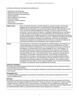 Encuesta a las Micro y Pequeñas Empresas (MYPES), 2008. - Resumen General
- 2 -
Los temas cubiertos por esta operación estadística son:
- Identificación de la Empresa.
- Aspectos Generales de la Empresa.
- Personal Ocupado y Remuneraciones.
- Gastos Operativos.
- Servicios Básicos y Suministros.
- Insumos Utilizados.
- Producción, Ventas e Ingresos.
- Activos Fijos.
- Transacciones Financieras.
Palabra Clave Micro y Pequeñas Empresas., Aquella actividad que genera la mayor parte del valor
agregado de la unidad económica, o la actividad cuyo valor agregado supera al de
todas las demás actividades que realiza esta unidad económica. Operativamente, como
no se conocen los valores agregados por actividad, se utiliza el criterio de valor de
producción, valor de ventas o los ingresos., Actividades independientes que contribuyen
en segundo nivel de importancia con el valor agregado, valor de producción, valor de
ventas o ingresos de las unidades económicas. La actividad secundaria genera productos
secundarios destinados en última instancia a terceros., Clasificador Industrial Internacional
Uniforme cuya finalidad es establecer una clasificación uniforme de las actividades
económicas productivas. Su propósito principal es ofrecer un conjunto de categorías de
actividades para diferenciar las estadísticas, según actividad económica.
Temas Una empresa es la combinación más pequeña de unidades legales que constituye una
unidad organizativa de producción de bienes y servicios y que disfruta de una cierta
autonomía de decisión, principalmente, a la hora de emplear los recursos corrientes de
que dispone. La empresa ejerce una o más actividades en uno o varios lugares., Es
un establecimiento que se encuentra ubicado dentro de la manzana, y presenta una
estructura sólida. Ejemplo: Fábrica de prendas de vestir, tiendas de barrio, puntos de
llamadas telefónicas, otros., Es la transformación física y química de materias primas,
materiales y componentes en productos (bienes)., Es la actividad socioeconómica
que consiste en la compra y venta de bienes, es decir son aquellos establecimientos
destinados, principalmente, a las actividades de compra-venta (al por mayor o menor)
de mercaderías diversas percibiendo una utilidad o ganancia., Son ventas de bienes
intangibles sobre los cuales no recae ninguna propiedad, es un conjunto de actividades
orientadas a la satisfacción de las necesidades de los clientes.
Cobertura Geográfica
De acuerdo a los requerimientos de información, el estudio cubre los principales centros urbanos de todos los
nueve departamentos de Bolivia.
Por tanto, el área geográfica cubierta por esta operación estadística comprende los principales centros urbanos a
nivel nacional.
Geographic Unit
La unidad geográfica de agregación mas pequeña comprendida por esta operación estadística es el centro
urbano de departamento.
Universo
El universo de estudio de la encuesta a las Micro y Pequeñas Empresas son todas las empresas de tipo local
dedicadas a las actividades de industria manufacturera, comercio y servicios con producción, ventas e ingresos
anuales inferiores a 3.000.001 UFV's y personal menor a 15 personas. No se consideran los puestos fijos,
móviles, ni las empresas relacionadas a servicios financieros, transporte, instituciones públicas, Organizaciones
no Gubernamentales (ONG´s) y empresas relacionadas al sector agropecuario y extractivo.
 