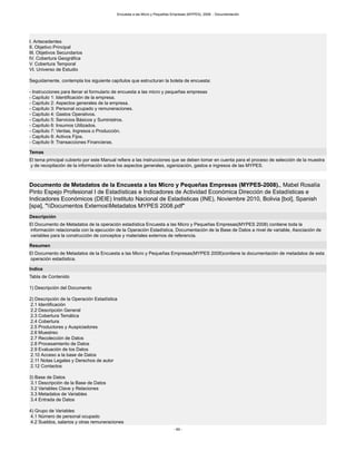 Encuesta a las Micro y Pequeñas Empresas (MYPES), 2008. - Documentación
- 69 -
I. Antecedentes
II. Objetivo Principal
III. Objetivos Secundarios
IV. Cobertura Geográfica
V. Cobertura Temporal
VI. Universo de Estudio
Seguidamente, contempla los siguiente capítulos que estructuran la boleta de encuesta:
- Instrucciones para llenar el formulario de encuesta a las micro y pequeñas empresas
- Capítulo 1: Identificación de la empresa.
- Capítulo 2: Aspectos generales de la empresa.
- Capítulo 3: Personal ocupado y remuneraciones.
- Capítulo 4: Gastos Operativos.
- Capítulo 5: Servicios Básicos y Suministros.
- Capítulo 6: Insumos Utilizados.
- Capítulo 7: Ventas, Ingresos o Producción.
- Capítulo 8: Activos Fijos.
- Capítulo 9: Transacciones Financieras.
Temas
El tema principal cubierto por este Manual refiere a las instrucciones que se deben tomar en cuenta para el proceso de selección de la muestra
y de recopilación de la información sobre los aspectos generales, oganización, gastos e ingresos de las MYPES.
Documento de Metadatos de la Encuesta a las Micro y Pequeñas Empresas (MYPES-2008)., Mabel Rosalía
Pinto Espejo Profesional I de Estadísticas e Indicadores de Actividad Económica Dirección de Estadísticas e
Indicadores Económicos (DEIE) Instituto Nacional de Estadisticas (INE), Noviembre 2010, Bolivia [bol], Spanish
[spa], "Documentos ExternosMetadatos MYPES 2008.pdf"
Descripción
El Documento de Metadatos de la operación estadística Encuesta a las Micro y Pequeñas Empresas(MYPES 2008) contiene toda la
información relacionada con la ejecución de la Operación Estadística, Documentación de la Base de Datos a nivel de variable, Asociación de
variables para la construcción de conceptos y materiales externos de referencia.
Resumen
El Documento de Metadatos de la Encuesta a las Micro y Pequeñas Empresas(MYPES 2008)contiene la documentación de metadatos de esta
operación estadística.
Indice
Tabla de Contenido
1) Descripción del Documento
2) Descripción de la Operación Estadística
2.1 Identificación
2.2 Descripción General
2.3 Cobertura Temática
2.4 Cobertura
2.5 Productores y Auspiciadores
2.6 Muestreo
2.7 Recolección de Datos
2.8 Procesamiento de Datos
2.9 Evaluación de los Datos
2.10 Acceso a la base de Datos
2.11 Notas Legales y Derechos de autor
2.12 Contactos
3) Base de Datos
3.1 Descripción de la Base de Datos
3.2 Variables Clave y Relaciones
3.3 Metadatos de Variables
3.4 Entrada de Datos
4) Grupo de Variables
4.1 Número de personal ocupado
4.2 Sueldos, salarios y otras remuneraciones
 