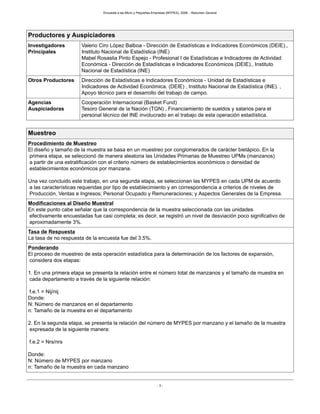 Encuesta a las Micro y Pequeñas Empresas (MYPES), 2008. - Resumen General
- 3 -
Productores y Auspiciadores
Investigadores
Principales
Valerio Ciro López Balboa - Dirección de Estadísticas e Indicadores Económicos (DEIE).,
Instituto Nacional de Estadística (INE)
Mabel Rosaslia Pinto Espejo - Profesional I de Estadísticas e Indicadores de Actividad
Económica - Dirección de Estadísticas e Indicadores Económicos (DEIE)., Instituto
Nacional de Estadística (INE)
Otros Productores Dirección de Estadísticas e Indicadores Económicos - Unidad de Estadísticas e
Indicadores de Actividad Económica. (DEIE) , Instituto Nacional de Estadística (INE). ,
Apoyo técnico para el desarrollo del trabajo de campo.
Agencias
Auspiciadoras
Cooperación Internacional (Basket Fund)
Tesoro General de la Nación (TGN) , Financiamiento de sueldos y salarios para el
personal técnico del INE involucrado en el trabajo de esta operación estadística.
Muestreo
Procedimiento de Muestreo
El diseño y tamaño de la muestra se basa en un muestreo por conglomerados de carácter bietápico. En la
primera etapa, se seleccionó de manera aleatoria las Unidades Primarias de Muestreo UPMs (manzanos)
a partir de una estratificación con el criterio número de establecimientos económicos o densidad de
establecimientos económicos por manzana.
Una vez concluido este trabajo, en una segunda etapa, se seleccionan las MYPES en cada UPM de acuerdo
a las características requeridas por tipo de establecimiento y en correspondencia a criterios de niveles de
Producción, Ventas e Ingresos; Personal Ocupado y Remuneraciones; y Aspectos Generales de la Empresa.
Modificaciones al Diseño Muestral
En este punto cabe señalar que la correspondencia de la muestra seleccionada con las unidades
efectivamente encuestadas fue casi completa; es decir, se registró un nivel de desviación poco significativo de
aproximadamente 3%.
Tasa de Respuesta
La tasa de no respuesta de la encuesta fue del 3.5%.
Ponderando
El proceso de muestreo de esta operación estadística para la determinación de los factores de expansión,
considera dos etapas:
1. En una primera etapa se presenta la relación entre el número total de manzanos y el tamaño de muestra en
cada departamento a través de la siguiente relación:
f.e.1 = Nij/nij
Donde:
N: Número de manzanos en el departamento
n: Tamaño de la muestra en el departamento
2. En la segunda etapa, se presenta la relación del número de MYPES por manzano y el tamaño de la muestra
expresada de la siguiente manera:
f.e.2 = Nrs/nrs
Donde:
N: Número de MYPES por manzano
n: Tamaño de la muestra en cada manzano
 