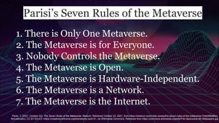 Parisi’s Seven Rules of the Metaverse
1. There is Only One Metaverse.
2. The Metaverse is for Everyone.
3. Nobody Controls the Metaverse.
4. The Metaverse is Open.
5. The Metaverse is Hardware-Independent.
6. The Metaverse is a Network.
7. The Metaverse is the Internet.
Parisi, T. (2021, October 22). The Seven Rules of the Metaverse. Medium. Retrieved October 23, 2021, from https://medium.com/meta-verses/the-seven-rules-of-the-metaverse-7d4e06fa864c.
Almudena6cv, CC BY-SA 4.0 <https://creativecommons.org/licenses/by-sa/4.0>, via Wikimedia Commons, Retrieved from https://commons.wikimedia.org/wiki/File:Vaporwave-4K-Wallpapers.jpg
 