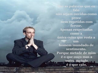 Que as palavras que eu falo não sejam ouvidas como prece nem repetidas com fervor. Apenas respeitadas como a única coisa que resta a um  homem inundado de sentimento. Porque metade de mim é o que ouço mas a outra metade é o que calo. 