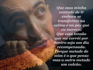 Que essa minha vontade de ir embora se transforme na calma e na paz que eu mereço. Que essa tensão que me corrói por dentro seja um dia recompensada. Porque metade de mim é o que penso mas a outra metade um vulcão. 