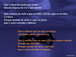 Que a força do medo que tenho,
não me impeça de ver o que anseio.

Que a morte de tudo o que acredito não me tape os ouvidos
e a boca.
Porque metade de mim é o que eu grito,
mas a outra metade é silêncio.


            Que a música que eu ouço ao longe,
            seja linda, ainda que tristeza.

            Que a mulher que eu amo seja pra sempre amada
            mesmo que distante.
            Porque metade de mim é partida,
            mas a outra metade é saudade.
 