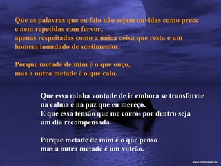 Que as palavras que eu falo não sejam ouvidas como prece
e nem repetidas com fervor,
apenas respeitadas como a única coisa que resta e um
homem inundado de sentimentos.

Porque metade de mim é o que ouço,
mas a outra metade é o que calo.


       Que essa minha vontade de ir embora se transforme
       na calma e na paz que eu mereço.
       E que essa tensão que me corrói por dentro seja
       um dia recompensada.

       Porque metade de mim é o que penso
       mas a outra metade é um vulcão.
 